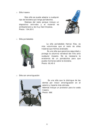 o Silla trasera
Esta silla se puede adaptar a cualquier
tipo de bicicleta que tenga portabultos.
Destaca del resto porque incluye un
dispositivo antirrobo y el material es
antibacteriano y de muy fácil limpieza.
Precio: 134,00 €
o Silla portabebés
La silla portabebés Hamax Kiss, es
más voluminosa que el resto de sillas
traseras que hemos analizado.
Es una silla que garantiza seguridad y
protege la columna vertebral del niño ante
cualquier impacto. No es necesaria la
existencia de un portabultos para que
pueda montarse sobre la bicicleta.
Precio: 60,45 €
o Silla con amortiguación
Es una silla que la distingue de las
demás por incluir amortiguación en el
asiento y hacerla más cómoda.
Además incluye un protector para la rueda
trasera.
Precio: 96€
6
 