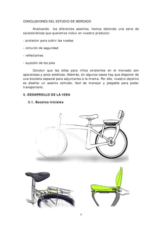 CONCLUSIONES DEL ESTUDIO DE MERCADO
Analizando los diferentes asientos, hemos obtenido una serie de
características que queremos incluir en nuestro producto:
- protector para cubrir las ruedas
- cinturón de seguridad
- reflectantes
- sujeción de los pies
Concluir que las sillas para niños existentes en el mercado son
aparatosas y poco estéticas. Además, en algunos casos hay que disponer de
una bicicleta especial para adjuntarlos a la misma. Por ello, nuestro objetivo
es diseñar un asiento cómodo, fácil de manejar y plegable para poder
transportarlo.
3 . DESARROLLO DE LA I DEA
3 .1 . Bocetos iniciales
7
 