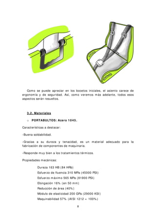 Como se puede apreciar en los bocetos iniciales, el asiento carece de
ergonomía y de seguridad. Así, como veremos más adelante, todos esos
aspectos serán resueltos.
3 .2 . Materiales
o PORTABULTOS: Acero 1 0 4 5 .
Características a destacar:
-Buena soldabilidad.
-Gracias a su dureza y tenacidad, es un material adecuado para la
fabricación de componentes de maquinaria.
-Responde muy bien a los tratamientos térmicos.
Propiedades mecánicas:
Dureza 163 HB (84 HRb)
Esfuerzo de fluencia 310 MPa (45000 PSI)
Esfuerzo máximo 565 MPa (81900 PSI)
Elongación 16% (en 50 mm)
Reducción de área (40% )
Módulo de elasticidad 200 GPa (29000 KSI)
Maquinabilidad 57% (AISI 1212 = 100% )
8
 