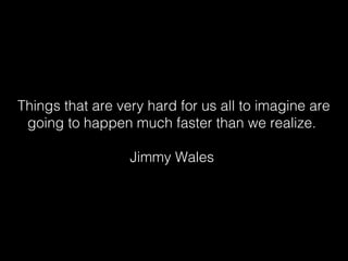 Things that are very hard for us all to imagine are
 going to happen much faster than we realize.

                  Jimmy Wales
 