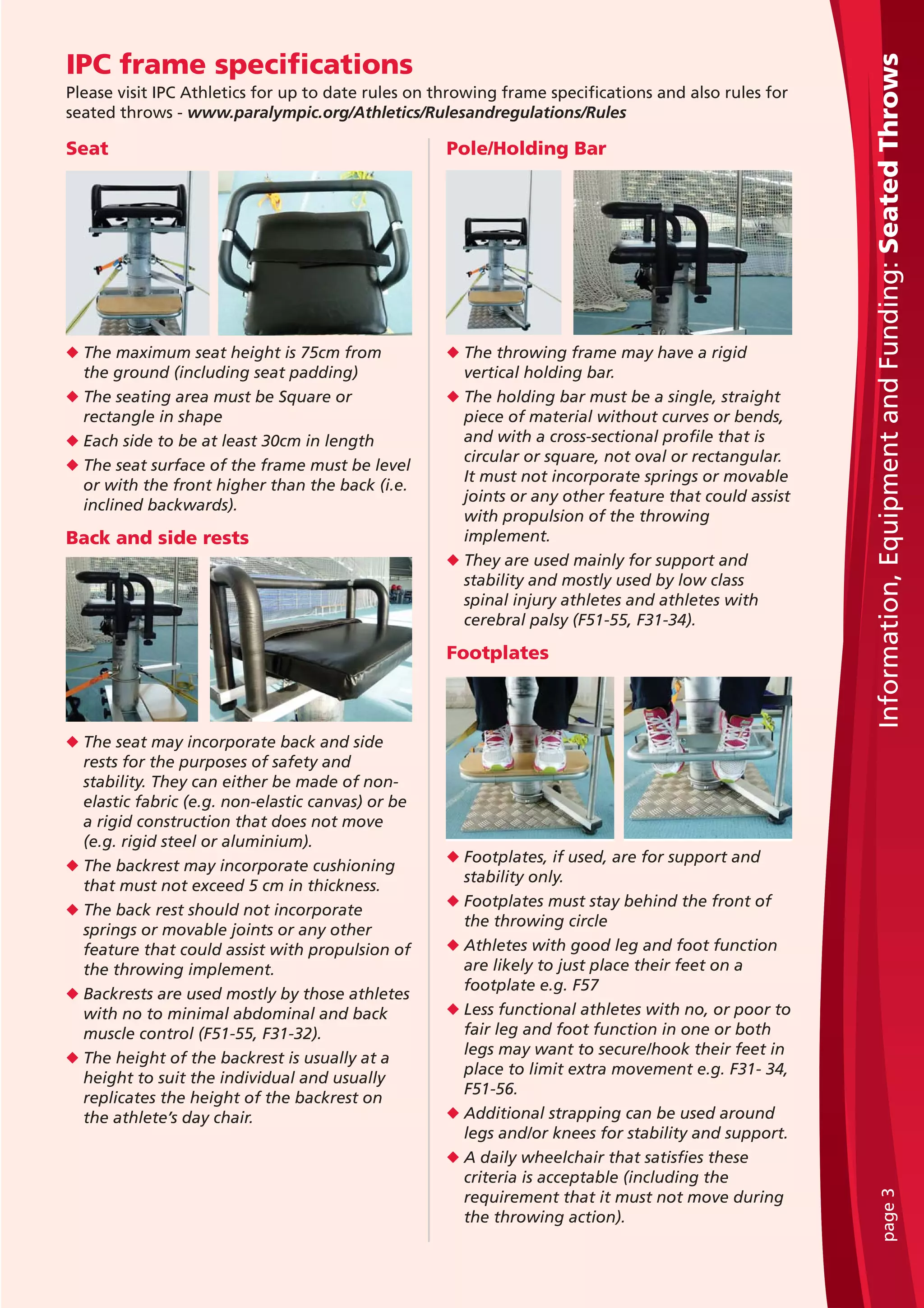 Seat
u The maximum seat height is 75cm from
the ground (including seat padding)
u The seating area must be Square or
rectangle in shape
u Each side to be at least 30cm in length
u The seat surface of the frame must be level
or with the front higher than the back (i.e.
inclined backwards).
Back and side rests
u The seat may incorporate back and side
rests for the purposes of safety and
stability. They can either be made of non-
elastic fabric (e.g. non-elastic canvas) or be
a rigid construction that does not move
(e.g. rigid steel or aluminium).
u The backrest may incorporate cushioning
that must not exceed 5 cm in thickness.
u The back rest should not incorporate
springs or movable joints or any other
feature that could assist with propulsion of
the throwing implement.
u Backrests are used mostly by those athletes
with no to minimal abdominal and back
muscle control (F51-55, F31-32).
u The height of the backrest is usually at a
height to suit the individual and usually
replicates the height of the backrest on
the athlete’s day chair.
Pole/Holding Bar
u The throwing frame may have a rigid
vertical holding bar.
u The holding bar must be a single, straight
piece of material without curves or bends,
and with a cross-sectional profile that is
circular or square, not oval or rectangular.
It must not incorporate springs or movable
joints or any other feature that could assist
with propulsion of the throwing
implement.
u They are used mainly for support and
stability and mostly used by low class
spinal injury athletes and athletes with
cerebral palsy (F51-55, F31-34).
Footplates
u Footplates, if used, are for support and
stability only.
u Footplates must stay behind the front of
the throwing circle
u Athletes with good leg and foot function
are likely to just place their feet on a
footplate e.g. F57
u Less functional athletes with no, or poor to
fair leg and foot function in one or both
legs may want to secure/hook their feet in
place to limit extra movement e.g. F31- 34,
F51-56.
u Additional strapping can be used around
legs and/or knees for stability and support.
u A daily wheelchair that satisfies these
criteria is acceptable (including the
requirement that it must not move during
the throwing action).
Information,EquipmentandFunding:SeatedThrowspage3
IPC frame specifications
Please visit IPC Athletics for up to date rules on throwing frame specifications and also rules for
seated throws - www.paralympic.org/Athletics/Rulesandregulations/Rules
 