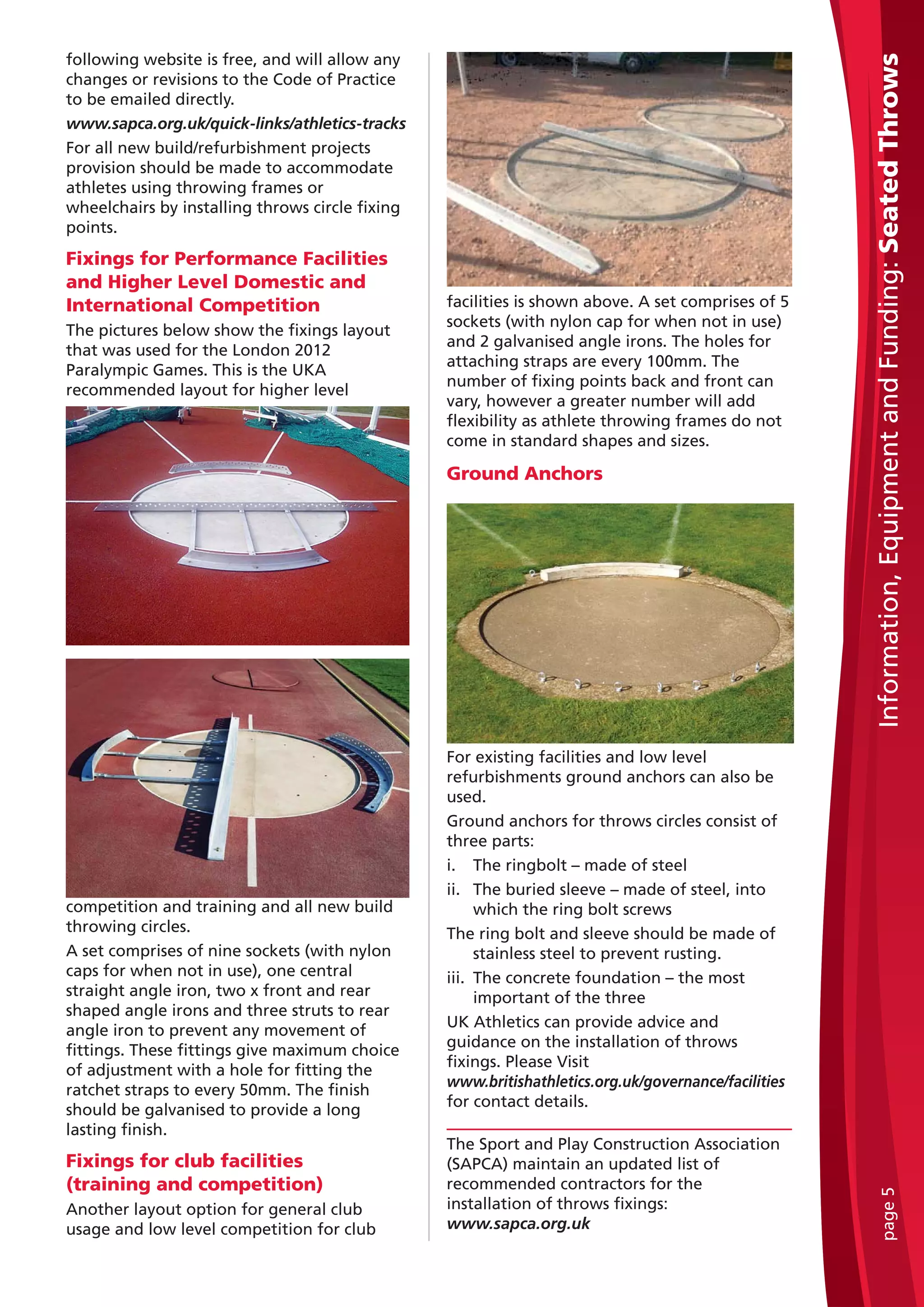 following website is free, and will allow any
changes or revisions to the Code of Practice
to be emailed directly.
www.sapca.org.uk/quick-links/athletics-tracks
For all new build/refurbishment projects
provision should be made to accommodate
athletes using throwing frames or
wheelchairs by installing throws circle fixing
points.
Fixings for Performance Facilities
and Higher Level Domestic and
International Competition
The pictures below show the fixings layout
that was used for the London 2012
Paralympic Games. This is the UKA
recommended layout for higher level
competition and training and all new build
throwing circles.
A set comprises of nine sockets (with nylon
caps for when not in use), one central
straight angle iron, two x front and rear
shaped angle irons and three struts to rear
angle iron to prevent any movement of
fittings. These fittings give maximum choice
of adjustment with a hole for fitting the
ratchet straps to every 50mm. The finish
should be galvanised to provide a long
lasting finish.
Fixings for club facilities
(training and competition)
Another layout option for general club
usage and low level competition for club
facilities is shown above. A set comprises of 5
sockets (with nylon cap for when not in use)
and 2 galvanised angle irons. The holes for
attaching straps are every 100mm. The
number of fixing points back and front can
vary, however a greater number will add
flexibility as athlete throwing frames do not
come in standard shapes and sizes.
Ground Anchors
For existing facilities and low level
refurbishments ground anchors can also be
used.
Ground anchors for throws circles consist of
three parts:
i. The ringbolt – made of steel
ii. The buried sleeve – made of steel, into
which the ring bolt screws
The ring bolt and sleeve should be made of
stainless steel to prevent rusting.
iii. The concrete foundation – the most
important of the three
UK Athletics can provide advice and
guidance on the installation of throws
fixings. Please Visit
www.britishathletics.org.uk/governance/facilities
for contact details.
The Sport and Play Construction Association
(SAPCA) maintain an updated list of
recommended contractors for the
installation of throws fixings:
www.sapca.org.uk
Information,EquipmentandFunding:SeatedThrowspage5
 