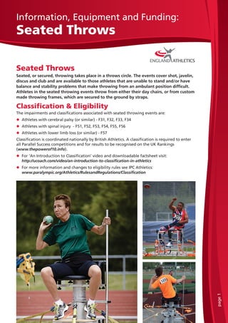 page1
Information, Equipment and Funding:
Seated Throws
Seated Throws
Seated, or secured, throwing takes place in a throws circle. The events cover shot, javelin,
discus and club and are available to those athletes that are unable to stand and/or have
balance and stability problems that make throwing from an ambulant position difficult.
Athletes in the seated throwing events throw from either their day chairs, or from custom
made throwing frames, which are secured to the ground by straps.
Classification & Eligibility
The impairments and classifications associated with seated throwing events are:
u Athletes with cerebral palsy (or similar) - F31, F32, F33, F34
u Athletes with spinal injury - F51, F52, F53, F54, F55, F56
u Athletes with lower limb loss (or similar) - F57
Classification is coordinated nationally by British Athletics. A classification is required to enter
all Parallel Success competitions and for results to be recognised on the UK Rankings
(www.thepowerof10.info).
u For ‘An Introduction to Classification’ video and downloadable factsheet visit:
http://ucoach.com/video/an-introduction-to-classification-in-athletics
u For more information and changes to eligibility rules see IPC Athletics:
www.paralympic.org/Athletics/RulesandRegulations/Classification
 