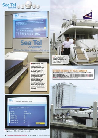 ■ In Fort Lauderdale’s
                                                                                   Bahia Mar Marina:
                                                                                   Vincent Valldeperas in
                                                                                   front of a yacht with a
                                                                                   SeaTel system
                                              ■ The high point: does
                                              this new reception
                                              system work? The
                                              picture shows that, yes,
                                              the active transponders
                                              on 119 west are being
                                              received. SeaTel’s                   SeaTel Reports in TELE-satellite
                                              control module is to the             Backlist: Reports on SeaTel in previous issues of TELE-satellite:
                                              lower left. It controls the          SeaTel in Southampton, UK:                  www.TELE-satellite.com/TELE-satellite-0803/eng/seatel.pdf
                                              system motors based                  SeaTel in Concorde, California, USA:        www.TELE-satellite.com/TELE-satellite-0901/eng/seatel.pdf
                                              on actual reception                  SeaTel in Fort Lauderdale, Florida, USA:    www.TELE-satellite.com/TELE-satellite-0911/eng/seatel.pdf
                                              data. The control                    Note: Replace eng with corresponding language code - see page 4
                                              module receives one
                                              of the signals from
                                              the multiswitch. The
                                              receiver is DirecTV’s HD
                                              model. The white box is
                                              a projector that acts as
                                              the TV for demonstration
                                              purposes.




■ The DirecTV receiver’s system display shows that all ﬁve satellites are
being received. (99 west in Ku and Ka band)


90 TELE-satellite — Broadband & Fiber-Optic — 10-1
                                                 1/2009 — www.TELE-satellite.com
 