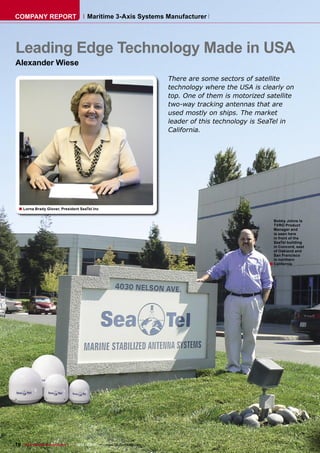 COMPANY REPORT                        Maritime 3-Axis Systems Manufacturer




Leading Edge Technology Made in USA
Alexander Wiese
                                                                      There are some sectors of satellite
                                                                      technology where the USA is clearly on
                                                                      top. One of them is motorized satellite
                                                                      two-way tracking antennas that are
                                                                      used mostly on ships. The market
                                                                      leader of this technology is SeaTel in
                                                                      California.




  ■ Lorna Brady Glover, President SeaTel Inc

                                                                                                       Bobby Johns is
                                                                                                       TVRO Product
                                                                                                       Manager and
                                                                                                       is seen here
                                                                                                       in front of the
                                                                                                       SeaTel building
                                                                                                       in Concord, east
                                                                                                       of Oakland and
                                                                                                       San Francisco
                                                                                                       in northern
                                                                                                     ■ California.




76 TELE-satellite & Broadband — 12-01/2009 — www.TELE-satellite.com
 