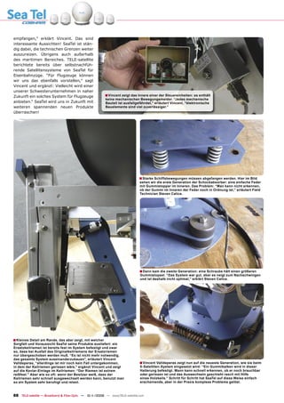 empfangen,” erklärt Vincent. Das sind
interessante Aussichten! SeaTel ist stän-
dig dabei, die technischen Grenzen weiter
auszureizen. Übrigens auch außerhalb
des maritimen Bereiches. TELE-satellite
berichtete bereits über selbstnachfüh-
rende Satellitensysteme von SeaTel für
Eisenbahnzüge. “Für Flugzeuge können
wir uns das ebenfalls vorstellen,” sagt
Vincent und ergänzt: Vielleicht wird einer
unserer Schwesterunternehmen in naher
Zukunft ein solches System für Flugzeuge                 ■ Vincent zeigt das Innere einer der Steuereinheiten: es enthält
                                                         keine mechanischen Bewegungsmelder. “Jedes mechanische
anbieten.“ SeaTel wird uns in Zukunft mit                Bauteil ist ausfallgefährdet,” erläutert Vincent, “elektronische
weiteren spannenden neuen Produkte                       Bauelemente sind viel zuverlässiger.”
überraschen!




                                                                             ■ Starke Schiffsbewegungen müssen abgefangen werden. Hier im Bild
                                                                              sehen wir die erste Generation der Schockabsorber: eine einfache Feder
                                                                              mit Gummistopper im Inneren. Das Problem: “Man kann nicht erkennen,
                                                                              ob der Gummi im Inneren der Feder noch in Ordnung ist,” erläutert Field
                                                                              Technician Steven Calice.




                                                                              ■ Dann kam die zweite Generation: eine Schraube hält einen größeren
                                                                              Gummistopsel. “Das System war gut, aber es neigt zum Nachschwingen
                                                                              und ist deshalb nicht optimal,” erklärt Steven Calice.




■ Kleines Detail am Rande, das aber zeigt, mit welcher
Sorgfalt und Voraussicht SeaTel seine Produkte ausliefert: ein
Ersatzkeilriemen ist bereits fest im System befestigt und zwar
so, dass bei Ausfall des Originalkeilriemens der Ersatzriemen
nur übergeschoben werden muß. “Es ist nicht mehr notwendig,
das gesamte System auseinanderzubauen”, erläutert Vincent
Valldeperas, “allerdings ist mir noch kein Fall untergekommen,                ■ Vincent Valldeperas zeigt nun auf die neueste Generation, wie sie beim
in dem der Keilriemen gerissen wäre,” ergänzt Vincent und zeigt               5-Satelliten-System eingesetzt wird: “Ein Gummibalken wird in dieser
auf die Kevlar-Einlage im Keilriemen: “Der Riemen ist extrem                  Halterung befestigt. Mann kann schnell erkennen, ob er noch brauchbar
reißfest.” Aber wie so oft: wenn der Besitzer weiß, dass der                  oder gerissen ist und das Auswechseln geschieht rasch mit Hilfe
Keilriemen sehr schnell ausgewechselt werden kann, benutzt man                eines Holzkeils.” Schritt für Schritt hat SeaTel auf diese Weise einfach
so ein System sehr beruhigt und relaxt.                                       erscheinende, aber in der Praxis komplexe Probleme gelöst.



88 TELE-satellite — Broadband & Fiber-Optic — 10-1
                                                 1/2009 — www.TELE-satellite.com
 