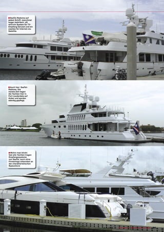 ■ SeaTel-Radome auf
jedem Schiff, manchmal
sogar mehrfach: oft
wird ein System für TV-
Empfang benutzt und ein
zweites für Internet-via-
Satellite.




■ Auch hier: SeaTel-
Radome. Die
meiste Zeit liegen
die Yachten hier in
Fort Lauderdale auf
Anker und werden
ständig gepﬂegt.




■ Wohin man blickt:
fast alle Yachten tragen
Empfangssysteme
von SeaTel, auch ohne
Firmenlogo erkennbar an
der charakteristischen
Radomform




                            www.TELE-satellite.com — 10-1
                                                        1/2009 — TELE-satellite — Broadband & Fiber-Optic   91
 