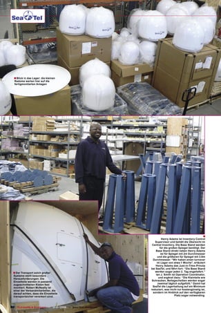 ■ Blick in das Lager: die kleinen
   Radome warten hier auf die
   fertigmontierten Anlagen




                                                                                                                ■
                                                                                Henry Adams ist Inventory Control
                                                                         Supervisor und behält die Übersicht im
                                                                       Central Inventory. Die Base Stand werden
                                                                              für die großen Spiegel benötigt. Der
                                                                          Base Stand direkt neben Henry Adams
                                                                               ist für Spiegel mit 2m Durchmesser
                                                                            und die größeren für Spiegel mit 3.6m
                                                                        Durchmesser. “Wir haben einen turnover
                                                                           im Lager von etwa 1 Woche”, erläutert
                                                                          Henry Adams das Just-in-Time-Prinzip
                                                                      bei SeaTel, und fährt fort: “Die Base Stand
  ■ Der Transport solch großer                                           werden sogar jeden 2. Tag angeliefert.”
  Systeme stellt besondere                                                Ian J. Smith ist Operation Coordinator,
  Herausforderungen. Die                                                     und ergänzt dazu: “Die Kleinteile wie
  Einzelteile werden in passend                                        Schrauben, Beilagscheiben werden sogar
  zugeschnittenen Kisten fest                                               zweimal täglich aufgefüllt.” Damit hat
  montiert. Robert McNeally ist                                        SeaTel die Lagerhaltung auf ein Minimum
  einer der Versandmitarbeiter, die                                   reduziert, was nicht nur kostengünstig ist,
  darauf achten, dass die Einzelteile                                   sondern im Hinblick auf den verfügbaren
  transportsicher verankert sind.                                                          Platz sogar notwending.



80 TELE-satellite & Broadband — 12-01/2009 — www.TELE-satellite.com
 