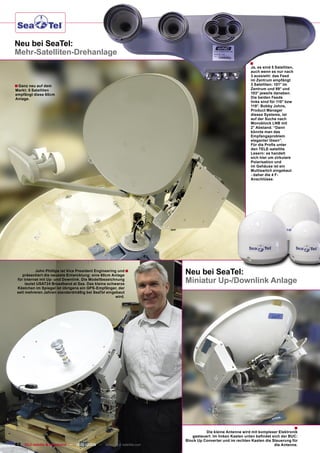 Neu bei SeaTel:
Mehr-Satelliten-Drehanlage
                                                                                                       ■
                                                                                                       Ja, es sind 5 Satelliten,
                                                                                                       auch wenn es nur nach
                                                                                                       3 aussieht: das Feed
                                                                                                       im Zentrum empfängt
■ Ganz neu auf dem                                                                                     3 Satelliten: 101° im
Markt: 5 Satelliten                                                                                    Zentrum und 99° und
empfängt diese 60cm                                                                                    103° jeweils daneben.
Anlage.                                                                                                Die beiden Feeds
                                                                                                       links sind für 110° bzw
                                                                                                       119°. Bobby Johns,
                                                                                                       Product Manager
                                                                                                       dieses Systems, ist
                                                                                                       auf der Suche nach
                                                                                                       Monoblock LNB mit
                                                                                                       2° Abstand. “Dann
                                                                                                       könnte man das
                                                                                                       Empfangsproblem
                                                                                                       eleganter lösen”.
                                                                                                       Für die Proﬁs unter
                                                                                                       den TELE-satellite
                                                                                                       Lesern: es handelt
                                                                                                       sich hier um zirkulare
                                                                                                       Polarisation und
                                                                                                       im Gehäuse ist ein
                                                                                                       Multiswitch eingebaut
                                                                                                       - daher die 4 F-
                                                                                                       Anschlüsse.




            John Phillips ist Vice President Engineering und ■
    präsentiert die neueste Entwicklung: eine 60cm Anlage
                                                                      Neu bei SeaTel:
 für Internet mit Up- und Downlink. Die Modellbezeichnung
      lautet USAT24 Broadband at Sea. Das kleine schwarze
                                                                      Miniatur Up-/Downlink Anlage
 Kästchen im Spiegel ist übrigens ein GPS-Empfänger, der
 seit mehreren Jahren standardmäßig bei SeaTel eingebaut
                                                        wird.




                                                                                                                                   ■
                                                                                Die kleine Antenne wird mit komplexer Elektronik
                                                                         gesteuert. Im linken Kasten unten beﬁndet sich der BUC:
                                                                      Block Up Converter und im rechten Kasten die Steuerung für
82 TELE-satellite & Broadband — 12-01/2009 — www.TELE-satellite.com                                                 die Antenne.
 