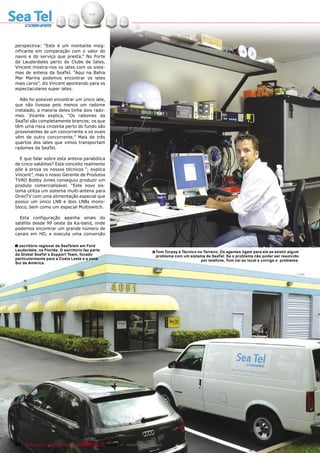 perspectiva: “Este é um montante insig-
nificante em comparação com o valor do
navio e do serviço que presta.” No Forte
da Lauderdales perto do Clube de Iates,
Vincent mostra-nos os iates com os siste-
mas de antena da SeaTel. “Aqui na Bahia
Mar Marina podemos encontrar os iates
mais caros”, diz Vincent apontando para os
espectaculares super iates.

  Não foi possível encontrar um único iate,
que não tivesse pelo menos um radome
instalado, a maioria deles tinha dois rado-
mes. Vicente explica, “Os radomes da
SeaTel são completamente brancos; os que
têm uma risca cinzenta perto do fundo são
provenientes de um concorrente e os ovais
vêm de outro concorrente.” Mais de três
quartos dos iates que vimos transportam
radomes da SeaTel.

  E que falar sobre esta antena parabólica
de cinco-satélites? Este conceito realmente
põe à prova os nossos técnicos “, explica
Vincent”, mas o nosso Gerente de Produtos
TVRO Bobby Jones conseguiu produzir um
produto comercializável. “Este novo sis-
tema utiliza um sistema multi-antena para
DirecTV com uma alimentação especial que
possui um único LNB e dois LNBs mono-
bloco, bem como um especial Multiswitch.

  Esta configuração apanha sinais do
satélite desde 99 oeste da Ka-band, onde
podemos encontrar um grande número de
canais em HD, e executa uma conversão

■ escritório regional da SeaTelem em Ford
O
Lauderdale, na Florida. O escritório faz parte                            ■ Tom Torpey é Técnico no Terreno. Os agentes ligam para ele se existir algum
da Global SeaTel´s Support Team, focado                                     problema com um sistema da SeaTel. Se o problema não poder ser resolvido
particularmente para a Costa Leste e a zona                                                      por telefone, Tom vai ao local e corrige o problema.
Sul da América.




84 TELE-satellite — Broadband & Fiber-Optic — 10-1
                                                 1/2009 — www.TELE-satellite.com
 