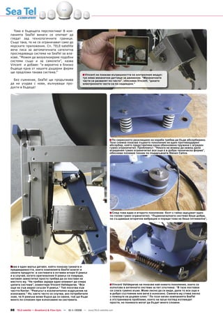 Това е бъдещата перспектива! В ком-
панията SeaTel винаги се опитват да
гледат зад технологичните граници.
Също така, те не се ограничават само до
морските приложения. Сп. TELE-satellite
вече писа за автоматичната сателитна
проследяваща система на SeaTel за вла-
кове. “Можем да визуализираме подобни
системи също и за самолети”, казва
Vincent и добавя: “и вероятно в близко
бъдеще една от нашите дъщерни фирми
ще предложи такава система.”
                                                        ■ Vincent ни показва вътрешността на контролния модул:
                                                        тук няма механични датчици за движение. “Механичните
  Без съмнение, SeaTel ще продължава                    части се развалят по-често”, обяснява Vincent, “докато
да ни учудва с нови, вълнуващи про-                     електронните части са по-надеждни.”
дукти в бъдеще!




                                                                             ■ По-сериозното разклащане на кораба трябва да бъде абсорбирано.
                                                                             Тази снимка показва първото поколение на един противоударен
                                                                             абсорбер, който представлява една обикновена пружина с вграден
                                                                             гумен ограничител. Проблемът: “Никога не можеш да кажеш дали
                                                                             вградения гумен ограничител все още е в добра техническа форма”,
                                                                             обяснява полевия техник по поддръжката Steven Calice.




                                                                             ■ След това идва и второто поколение: болт с гайка задържат един
                                                                             по-голям гумен ограничител. “Първоначалната система беше добра,
                                                                             но създаваше вторични вибрации и поради това не беше оптимална”,




■ е един малък детайл, който показва грижата и
Това
предвидимостта, които компанията SeaTel влагат в
своите продукти: в системата е оставен втори V-ремък
и в случай, когато оригиналния V-ремък се повреди,
неговия заместител просто трябва да се постави на
мястото му. “Не трябва заради един елемент да спира
цялата система”, коментира Vincent Valldeperas. “Все                         ■ Vincent Valldeperas ни показва най-новото поколение, което се
още не съм видял скъсан V-ремък.” Той посочва към                            използва в антенната система за пет спътника: “В тази поставка
частта Kevlar: “Ремъкът е изключително издръжлив на                          се слага гумено въже. Може лесно да се види, дали то все още е
износване.” Но, както често се случва, ако потребителя                       в добро състояние или вече е износено. Смяната му става лесно
знае, че V-ремъка може бързо да се смени, той ще бъде                        с помощта на дървен клин.” По този начин компанията SeaTel
много по-спокоен при използване на системата.                                е отстранявала проблеми, които на пръв поглед изглеждат
                                                                             прости, но понякога могат да бъдат много сложни.

88 TELE-satellite — Broadband & Fiber-Optic — 10-1
                                                 1/2009 — www.TELE-satellite.com
 