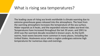 What is rising sea temperatures?
The leading cause of rising sea levels worldwide is climate warming due to
extreme greenhouse gases released into the atmosphere. The heat from
the warming atmosphere increases the temperature of the sea surface.
Water expands as it heats, and the expanded volume makes sea-level rise.
Temperatures have increased throughout the last 30 years, and 2001 to
2010 was the warmest decade recorded in known years. As the Earth
warms, heat waves become more common in many places, including the
United States. Heatwaves occur when a region undergoes extreme high
temperatures for numerous days and evenings.
 