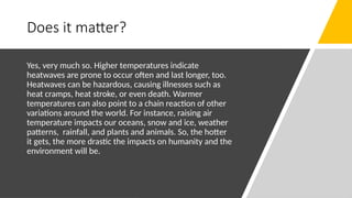 Does it matter?
Yes, very much so. Higher temperatures indicate
heatwaves are prone to occur often and last longer, too.
Heatwaves can be hazardous, causing illnesses such as
heat cramps, heat stroke, or even death. Warmer
temperatures can also point to a chain reaction of other
variations around the world. For instance, raising air
temperature impacts our oceans, snow and ice, weather
patterns, rainfall, and plants and animals. So, the hotter
it gets, the more drastic the impacts on humanity and the
environment will be.
 
