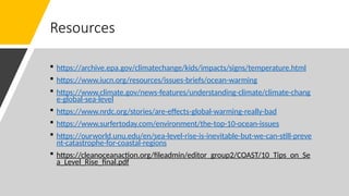 Resources
 https://archive.epa.gov/climatechange/kids/impacts/signs/temperature.html
 https://www.iucn.org/resources/issues-briefs/ocean-warming
 https://www.climate.gov/news-features/understanding-climate/climate-chang
e-global-sea-level
 https://www.nrdc.org/stories/are-effects-global-warming-really-bad
 https://www.surfertoday.com/environment/the-top-10-ocean-issues
 https://ourworld.unu.edu/en/sea-level-rise-is-inevitable-but-we-can-still-preve
nt-catastrophe-for-coastal-regions
 https://cleanoceanaction.org/fileadmin/editor_group2/COAST/10_Tips_on_Se
a_Level_Rise_final.pdf
 
