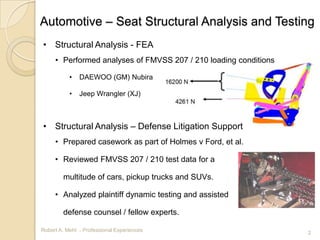 Automotive – Seat Structural Analysis and Testing
• Structural Analysis - FEA
     • Performed analyses of FMVSS 207 / 210 loading conditions

           •   DAEWOO (GM) Nubira

           •   Jeep Wrangler (XJ)



• Structural Analysis – Defense Litigation Support
     • Prepared casework as part of Holmes v Ford, et al.

     • Reviewed FMVSS 207 / 210 test data for a

        multitude of cars, pickup trucks and SUVs.

     • Analyzed plaintiff dynamic testing and assisted

        defense counsel / fellow experts.

Robert A. Mehl - Professional Experiences                         2
 