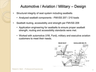 Automotive / Aviation / Military – Design
•    Structural integrity of seat system including seatbelts
     • Analyzed seatbelt components - FMVSS 207 / 210 loads

•    Seatbelt routing, accessibility and strength per FMVSS 209
     • Application engineering for seatbelts to ensure proper seatbelt
       strength, routing and accessibility standards were met.

     • Worked with automotive (VW, Ford), military and executive aviation
       customers to meet their needs.




Robert A. Mehl - Professional Experiences                                   3
 
