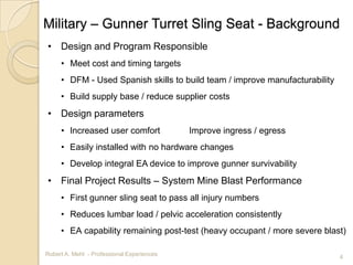 Military – Gunner Turret Sling Seat - Background
• Design and Program Responsible
     • Meet cost and timing targets
     • DFM - Used Spanish skills to build team / improve manufacturability
     • Build supply base / reduce supplier costs
• Design parameters
     • Increased user comfort               Improve ingress / egress
     • Easily installed with no hardware changes
     • Develop integral EA device to improve gunner survivability
• Final Project Results – System Mine Blast Performance
     • First gunner sling seat to pass all injury numbers
     • Reduces lumbar load / pelvic acceleration consistently
     • EA capability remaining post-test (heavy occupant / more severe blast)

Robert A. Mehl - Professional Experiences                                    4
 