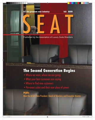 SEAT
              for the premium seat industry                      fall 2009




              Published by the Association of Luxury Suite Directors




              The Second Generation Begins
              • Where we were; where we are going
              • What your best customers are saying
              • Where to find new customers
              • Per-event suites and their new place of power
              PLUS:
              Meet the ALSD’s New President, Board of Directors, and Executive Director




1-12.indd 1                                                                               12/15/09 5:40 PM
 