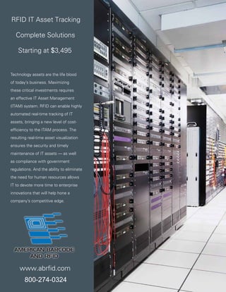 RFID IT Asset Tracking

   Complete Solutions

    Starting at $3,495


Technology assets are the life blood
of today’s business. Maximizing
these critical investments requires
an effective IT Asset Management
(ITAM) system. RFID can enable highly
automated real-time tracking of IT
assets, bringing a new level of cost-
efﬁciency to the ITAM process. The
resulting real-time asset visualization
ensures the security and timely
maintenance of IT assets — as well
as compliance with government
regulations. And the ability to eliminate
the need for human resources allows
IT to devote more time to enterprise
innovations that will help hone a
company’s competitive edge.




     www.abrfid.com
        800-274-0324    2   APPLICATION BRIEF: Reducing the cost and complexity of Information Technology (IT) Asset Management with RFID
 