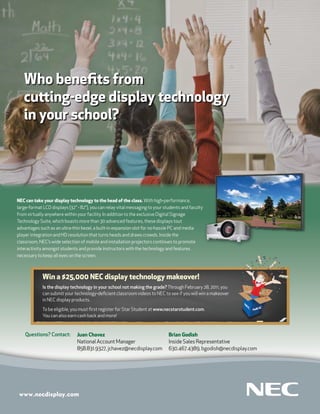 Who beneﬁts from
   cu ing-edge display technology
   in your school?




NEC can take your display technology to the head of the class. With high-performance,
large-format LCD displays (32" - 82"), you can relay vital messaging to your students and faculty
from virtually anywhere within your facility. In addition to the exclusive Digital Signage
Technology Suite, which boasts more than 30 advanced features, these displays tout
advantages such as an ultra-thin bezel, a built-in expansion slot for no-hassle PC and media
player integration and HD resolution that turns heads and draws crowds. Inside the
classroom, NEC’s wide selection of mobile and installation projectors continues to promote
interactivity amongst students and provide instructors with the technology and features
necessary to keep all eyes on the screen.



             Win a $25,000 NEC display technology makeover!
             Is the display technology in your school not making the grade? Through February 28, 2011, you
             can submit your technology-deﬁcient classroom videos to NEC to see if you will win a makeover
             in NEC display products.

             To be eligible, you must ﬁrst register for Star Student at www.necstarstudent.com.
             You can also earn cash back and more!



    Questions? Contact:        Juan Chavez                                     Brian Godish
                               National Account Manager                        Inside Sales Representative
                               858.831.9327, jchavez@necdisplay.com            630.467.4389, bgodish@necdisplay.com
 