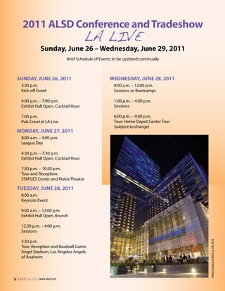 2011 ALSD Conference and Tradeshow
                                                   LA LIVE
                        Sunday, June 26 – Wednesday, June 29, 2011
                                          Brief Schedule of Events to be updated continually



  SunDAy, June 26, 2011                                          WeDneSDAy, June 29, 2011
      3:30 p.m.                                                    9:00 a.m. – 12:00 p.m.
      Kick-off Event                                               Sessions or Bootcamps

      4:00 p.m. – 7:00 p.m.                                        1:00 p.m. – 4:00 p.m.
      Exhibit Hall Open, Cocktail Hour                             Sessions

      7:00 p.m.                                                    6:00 p.m. – 9:00 p.m.
      Pub Crawl at LA Live                                         Tour: Home Depot Center Tour
                                                                   (subject to change)
  MonDAy, June 27, 2011
      8:00 a.m. – 4:00 p.m.
      League Day

      4:30 p.m. – 7:30 p.m.
      Exhibit Hall Open, Cocktail Hour

      7:30 p.m. – 10:30 p.m.
      Tour and Reception:
      STAPLES Center and Nokia Theatre

  TueSDAy, June 28, 2011
      8:00 a.m.
      Keynote Event

      9:00 a.m. – 12:00 p.m.
      Exhibit Hall Open, Brunch

      12:30 p.m. – 4:00 p.m.
      Sessions

      5:30 p.m.
                                                                                                  Photos Courtesy of AEG/L.A. LIVE 2010




      Tour, Reception and Baseball Game:
      Angel Stadium, Los Angeles Angels
      of Anaheim



26 | S E A T | FALL 2010 | www.alsd.com
 