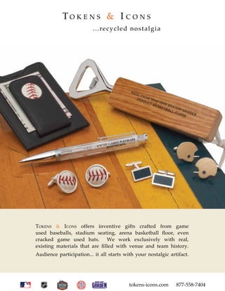 TO K E N S & I C O N S
                         ...recycled nostalgia




TOKENS & ICONS offers inventive gifts crafted from game
used baseballs, stadium seating, arena basketball ﬂoor, even
cracked game used bats. We work exclusively with real,
existing materials that are ﬁlled with venue and team history.
Audience participation... it all starts with your nostalgic artifact.




                                          tokens-icons.com     877-558-7404
 