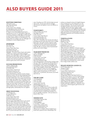 Alsd Buyers Guide 2011

sCottIsh ChrIstmAs                                         name. By gifting your VIP’s with this high perceived       products are designed in-house by English designers,
2369 Joslyn Court                                          value service, you may also send text messages,            many of which go on to be produced in our own
Lake Orson MI 48360                                        advertisements and updates to your core followers as       London workshops. They are used by sports teams
P 248-379-5357                                             a bonus.                                                   throughout Europe as part of luxury box renewal
Contact Name: Kevin Aldridge                                                                                          campaigns. We are the major supplier of gifts,
kevinaldridge@scottish-christmas.com                                                                                  trophies and awards to the English Premiership teams
http://www.scottish-christmas.com                          tChotChke’s                                                as well as being involved in all of the major European
SC Sports is one of the leading licensed sports            6440 Lusk Blvd, Suite D110                                 rugby tournaments and championships as part of
manufacturers in the US. Our products range from           San Diego CA 92121                                         hospitality programmes and rewarding exceptional
Christmas ornaments to night lights to plush mascots       P 858-793-5322                                             performance.
to soup bowls. SC Sports is founded on a principal         Contact Name: Nick Marcum
of unique quality products at reasonable prices, one       nmarcum@tchotchkes.com
of the reasons our catalog is now over 200 pages, not      http://www.tchotchkes.com                                  tokens & ICons
including our custom designed products.                    Since 1997, Tchotchke’s, LLC has been the leader in        809 Bancroft Way
                                                           providing innovative gift and novelty items to college     Berkeley CA 94710
                                                           book stores, team sports and the corporate world.          P 877-558-7404
sportroBe                                                  Tchotchke’s provides customized and personalized           Contact Name: Paul Dixon
New York NY                                                products for our customer’s specific promotional           paul@tokens-icons.com
P 917-567-1776                                             needs. We offer an extensive variety of promotional        http://www.tokens-icons.com
Contact Name: Matt Frost                                   products and creative designs.                             Tokens & Icons is a Berkeley, CA based company
mfrost@sportrobe.com                                                                                                  that specializes in taking your authentic artifacts and
http://www.sportrobe.com                                                                                              repurposing them into functional, meaningful gifts.
SportRobe - the perfect fusion of sport and comfort,       teAm shop premIums                                         From modest beginnings in 1991 setting a retired
a NEW way to express team loyalty and player               1140 E. Washington St.                                     version of the NY subway token in cuff links, to
devotion. Every SportRobe is made of 100% cotton           Phoenix AZ 85034                                           becoming an MLB licensee, Tokens & Icons is the
with luxurious shawl collars and oversized pockets.        P 602-635-6387                                             leader in recycled nostalgia. Our sports products vary
Each robe is decorated with authentic twill lettering,     Contact Name: Scott Nash                                   from sterling silver cuff links, featuring MLB Authen-
numbers, fonts and team patches that are found on          scnash@tspimports.com                                      ticated game used baseballs to bottle openers made
authentic game jerseys worn by the pros.                   http://www.tspimports.com                                  from vintage arena basketball floor to pens turned
                                                           Team Shop Premiums (TSP) has been creating raving          from vintage wooden stadium seats.
                                                           fans since 2000. Our experienced staff specializes in
suCCess promotIons                                         providing sports entities with cutting-edge promo-
14440 S. Old Forty Rd.                                     tional products, direct imported merchandise, and          wIlson sportInG Goods Co.
Chesterfield MO 63017                                      state-of-the-art graphics and printing. TSP maintains      8750 W. Bryn Mawr Ave.
P 314-878-1999                                             offices in Phoenix, Kansas City and Guangzhou,             Chicago IL 60631
Contact Name: Chad Everett                                 China. Whether your need is for suite holder gifts,        P 773-714-6878
ceverett@successpromo.com                                  apparel or game day giveaways, let TSP create a            Contact Name: Ted Kochowicz
http://www.successpromo.com                                unique piece, or promotion, that elevates your brand       ted.kochowicz@wilson.com
Success Promotions is a minority-owned company             above the rest.                                            http://www.wilson.com
dedicated to sports. We have been designing and pro-                                                                  Chicago-based Wilson Sporting Goods Co., a
ducing sports products since 1998. Success Promo-                                                                     division of Amer Sports, is one the world’s leading
tions has worked with a cross-section of professional,     the BIG GAme                                               manufacturers of sports equipment. The company
minor league and college teams. We design our prod-        15222 King Road                                            designs, manufactures and distributes advanced
ucts to satisfy all levels of a sports organization. For   Frisco TX 75034                                            equipment that helps players improve their perfor-
the suite holder, our products project the quality and     P 972-292-0400                                             mance. Wilson’s core categories include baseball,
image your team wants to project to your fans and          Contact Name: Josh Ells                                    football, basketball, softball, bats, volleyball, soccer,
corporate sponsors. We can customize any design you        jells@thebiggameusa.com                                    youth sports, uniforms/apparel, golf, footwear and
want to achieve with our in-house art department           http://www.thebiggameusa.com                               racquet sports.
and high quality craftsmanship from our suppliers.         Reward your winning team at work or at play with
                                                           trophies truly worth the shelf space. The Big Game
                                                           uses special patented and proprietary techniques
swIft InCentIVes                                           to provide attractive, durable sports products at a
3740 Windsor Ave                                           fair cost regardless of quantity - all at our factory in
St. Louis MO 63113                                         historic Frisco, Texas.
P 800-956-3718
Contact Name: Brian Swift
brian@swiftincentives.com                                  thomAs lyte
http://www.swiftincentives.com                             9 Hurlingham Business Park
Do your season ticket holders deserve to be treated        London SW6 3DU
like true VIP’s? Swift Incentives now offers the           United Kingdom
ultimate luxury concierge service for your valued          P +44 (0)20 7751 8844
fans. Imagine if your season ticket holders received       Contact Name: Andrew Jones
24/7/365 access to your team’s branded VIP personal        andrew.jones@thomaslyte.com
concierge to assist them with their every need: travel     http://www.thomaslyte.com
arrangements, personal shopping, driving directions,       Thomas Lyte is a modern, ethical, English luxury
free 411 services and much more- all in your team’s        brand with a passion for fine craftsmanship. Our


44 | S E A T | FALL 2010 | www.alsd.com
 