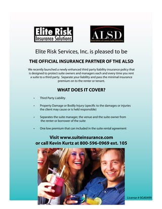 Elite Risk
         Insurance Solutions

         Elite Risk Services, Inc. is pleased to be
THE OFFICIAL INSURANCE PARTNER OF THE ALSD
We recently launched a newly enhanced third party liability insurance policy that
is designed to protect suite owners and managers each and every time you rent
  a suite to a third party.  Separate your liability and pass the minimal insurance
                         premium on to the renter or tenant.

                         WHAT DOES IT COVER?
    •	     Third Party Liability

    •	     Property Damage or Bodily Injury (specific to the damages or injuries
           the client may cause or is held responsible)

    •	     Separates the suite manager, the venue and the suite owner from
           the renter or borrower of the suite

    •	     One low premium that can included in the suite rental agreement


                 Visit www.suiteinsurance.com  
         or call Kevin Kurtz at 800-596-0969 ext. 105
                                          




                                                                             License # 0G40499
 