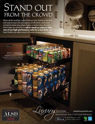Stand out
   from the crowd
 We’re ALSD certi ed, come nd out why. Perlick is the rst
 and only to earn this prestigous certi cation, and we’re
 excited to show you what makes us better than the rest.
 Don’t take our word for it, call or email us today to take
 one of our high-perfomance units for a test drive. See
 how Perlick can add a touch of luxury to your suites today.




        Perlick’s 24” Signature Series
       Refrigerators boast Industry
   Exclusive full-extension pullout
adjustable shelves, and are rated for
   both food and beverage storage.




                                                                      testdrive@perlick.com


                                                               www.Perlick.com
                                                               800.558.5592
 