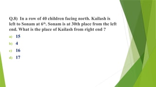 Q.8) In a row of 40 children facing north. Kailash is
left to Sonam at 6th
. Sonam is at 30th place from the left
end. What is the place of Kailash from right end ?
a) 15
b) 4
c) 16
d) 17
 