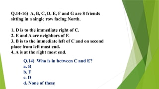 Q.14-16) A, B, C, D, E, F and G are 8 friends
sitting in a single row facing North.
1. D is to the immediate right of C.
2. E and A are neighbors of F.
3. B is to the immediate left of C and on second
place from left most end.
4. A is at the right most end.
Q.14) Who is in between C and E?
a. B
b. F
c. D
d. None of these
 
