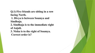Q.1) Five friends are sitting in a row
facing North.
1. Divya is between Soumya and
Sindhuja.
2. Sindhuja is to the immediate right
of Anjali.
3. Nisha is to the right of Soumya.
Correct order is?
 