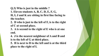 Q.3) Who is just in the middle ?
1. Eleven students A, B, C, D, E, F, G,
H, I, J and K are sitting in first line facing to
the teacher.
2. D who is just to the left of F, is to the right
of C at second place.
3. A is second to the right of E who is at one
end.
4. J is the nearest neighbour of A and B and
is to the left of G at third place.
5. H is next to D to the left and is at the third
place to the right of I.
 