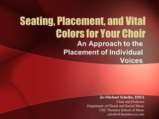 Seating, Placement, and Vital
Colors for Your Choir
An  Approach  to  the  
Placement  of  Individual  
Voices
Jo-Michael Scheibe, DMA
Chair and Professor
Department of Choral and Sacred Music
USC Thornton School of Music
scheibe@thornton.usc.edu
 