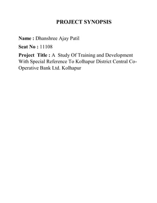 PROJECT SYNOPSIS
Name : Dhanshree Ajay Patil
Seat No : 11108
Project Title : A Study Of Training and Development
With Special Reference To Kolhapur District Central Co-
Operative Bank Ltd. Kolhapur
 