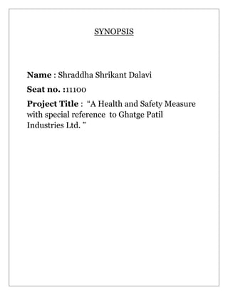 SYNOPSIS
Name : Shraddha Shrikant Dalavi
Seat no. :11100
Project Title : “A Health and Safety Measure
with special reference to Ghatge Patil
Industries Ltd. ”
 