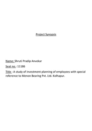 Project Synopsis
Name: Shruti Pradip Anvekar
Seat no.: 11186
Title : A study of investment planning of employees with special
reference to Menon Bearing Pvt. Ltd. Kolhapur.
 