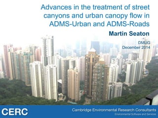 Advances in the treatment of street 
canyons and urban canopy flow in 
ADMS-Urban and ADMS-Roads 
Martin Seaton 
DMUG 
December 2014 
 