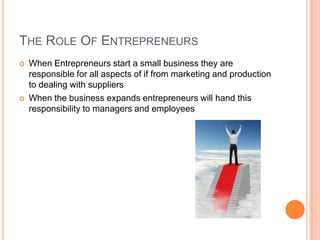 The Role Of EntrepreneursWhen Entrepreneurs start a small business they are responsible for all aspects of if from marketing and production to dealing with suppliersWhen the business expands entrepreneurs will hand this responsibility to managers and employees