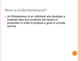 What is an Entrepreneur?An Entrepreneur is an individual who develops a business idea and combines the factors of production in order to produce a good or provide service.