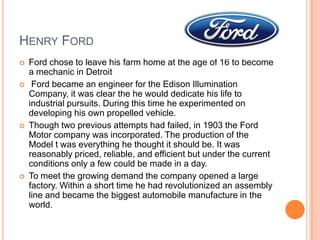 Henry FordFord chose to leave his farm home at the age of 16 to become a mechanic in Detroit Ford became an engineer for the Edison Illumination Company, it was clear the he would dedicate his life to industrial pursuits. During this time he experimented on developing his own propelled vehicle.Though two previous attempts had failed, in 1903 the Ford Motor company was incorporated. The production of the Model t was everything he thought it should be. It was reasonably priced, reliable, and efficient but under the current conditions only a few could be made in a day.To meet the growing demand the company opened a large factory. Within a short time he had revolutionized an assembly line and became the biggest automobile manufacture in the world.