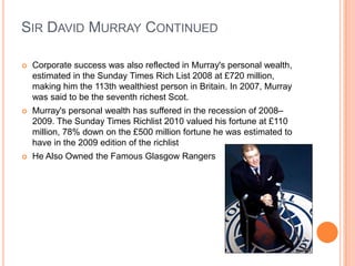 Sir David Murray ContinuedCorporate success was also reflected in Murray's personal wealth, estimated in the Sunday Times Rich List 2008 at £720 million, making him the 113th wealthiest person in Britain. In 2007, Murray was said to be the seventh richest Scot.Murray's personal wealth has suffered in the recession of 2008–2009. The Sunday Times Richlist 2010 valued his fortune at £110 million, 78% down on the £500 million fortune he was estimated to have in the 2009 edition of the richlistHe Also Owned the Famous Glasgow Rangers