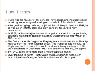 Hugh HefnerHugh was the founder of His school’s  newspaper, and indulged himself in writing, cartooning and serving as president of the student council.After graduating high school, he joined the US Army in January 1944; he served as an infantry clerk and drew cartoons for various Army newspapers.In 1951, he landed a job that would propel his career into the publishing business, working for Esquire magazine as a promotion copywriter for $60 a week.The first issue of his magazine, Playboy, featured a cover shot of Marilyn Monroe from her 1949 calendar shoot. This first issue had no date, as Hugh was not even sure if he could produce subsequent issues. It hit the newsstands in December 1953, and sold more than 50,000 copies.By 1960, Sales were more than a million copies a monthOver the next 50 years, Hugh would see his magazine become an international sensation, as he built and developed his empire.