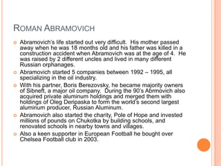Roman AbramovichAbramovich’s life started out very difficult.  His mother passed away when he was 18 months old and his father was killed in a construction accident when Abramovich was at the age of 4.  He was raised by 2 different uncles and lived in many different Russian orphanages.Abramovich started 5 companies between 1992 – 1995, all specializing in the oil industry.With his partner, Boris Berezovsky, he became majority owners of Sibneft, a major oil company.  During the 90’s Abrmovich also acquired private aluminum holdings and merged them with holdings of Oleg Deripaska to form the world’s second largest aluminum producer, Russian Aluminum.Abramovich also started the charity, Pole of Hope and invested millions of pounds on Chukotka by building schools, and renovated schools in nearby towns and villages.Also a keen supporter in European Football he bought over Chelsea Football club in 2003.