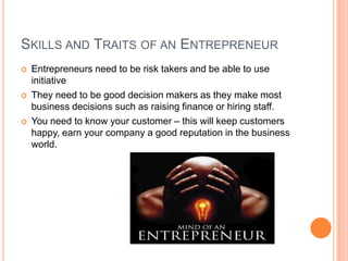 Skills and Traits of an EntrepreneurEntrepreneurs need to be risk takers and be able to use initiativeThey need to be good decision makers as they make most business decisions such as raising finance or hiring staff.You need to know your customer – this will keep customers happy, earn your company a good reputation in the business world.