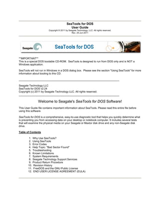 SeaTools for DOS
User Guide
Copyright © 2011 by Seagate Technology, LLC. All rights reserved.
Rev. 25-Jun-2011
**IMPORTANT**
This is a special DOS bootable CD-ROM. SeaTools is designed to run from DOS only and is NOT a
Windows application.
SeaTools will not run in Windows in a DOS dialog box. Please see the section "Using SeaTools" for more
information about booting to this CD.
_____________________________________________________________________
Seagate Technology LLC
SeaTools for DOS v2.24
Copyright (c) 2011 by Seagate Technology LLC. All rights reserved.
_____________________________________________________________________
Welcome to Seagate's SeaTools for DOS Software!
This User Guide file contains important information about SeaTools. Please read this entire file before
using this software.
SeaTools for DOS is a comprehensive, easy-to-use diagnostic tool that helps you quickly determine what
is preventing you from accessing data on your desktop or notebook computer. It includes several tests
that will examine the physical media on your Seagate or Maxtor disk drive and any non-Seagate disk
drive.
Table of Contents
1. Why Use SeaTools?
2. Using SeaTools
3. Error Codes
4. Help Topic: "Bad Sector Found"
5. Troubleshooting
6. Known Limitations
7. System Requirements
8. Seagate Technology Support Services
9. Product Return Procedure
10. Revision History
11. FreeDOS and the GNU Public License
12. END USER LICENSE AGREEMENT (EULA)
 