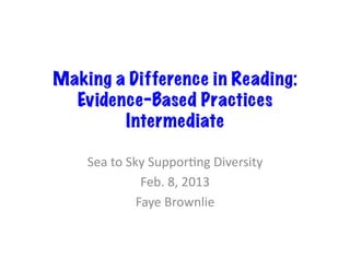 Making a Difference in Reading:
  Evidence-Based Practices
        Intermediate

    Sea	
  to	
  Sky	
  Suppor,ng	
  Diversity	
  
                    Feb.	
  8,	
  2013	
  
                   Faye	
  Brownlie	
  
 