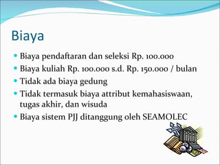 Biaya Biaya pendaftaran dan seleksi Rp. 100.000 Biaya kuliah Rp. 100.000 s.d. Rp. 150.000 / bulan Tidak ada biaya gedung Tidak termasuk biaya attribut kemahasiswaan, tugas akhir, dan wisuda Biaya sistem PJJ ditanggung oleh SEAMOLEC 