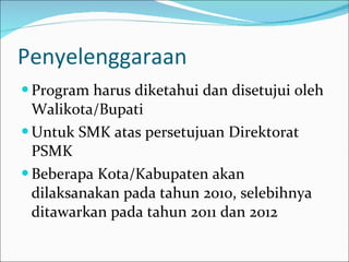 Penyelenggaraan Program harus diketahui dan disetujui oleh Walikota/Bupati Untuk SMK atas persetujuan Direktorat PSMK Beberapa Kota/Kabupaten akan dilaksanakan pada tahun 2010, selebihnya ditawarkan pada tahun 2011 dan 2012 