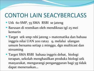 CONTOH LAIN SEACYBERCLASS Utk  60 SMP, 55 SMA  RSBI  se jateng Barusan di resmikan oleh mendiknas tgl 25 mei kemarin Target  utk smp rsbi jateng > matematika dan bahasa inggris nilai UAN 2011 rata2  9, melalui  ulangan umum bersama setiap 2 minggu, dgn multicast dan streaming Target SMA RSBI  bahasa inggris debat,  biologi terapan, sekolah menghasilkan produk2 biologi utk masyarakat, mengurangi pengangguran bagi yg tidak dapat meneruskan… 